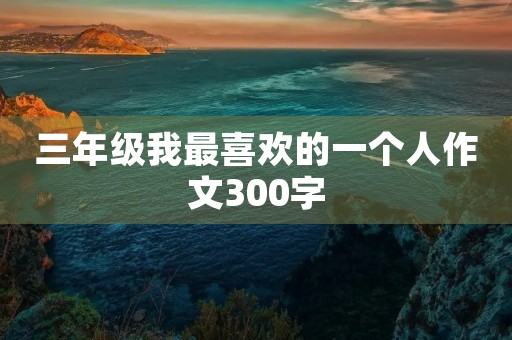 三年级我最喜欢的一个人作文300字 三年级我最喜欢的一个人作文300字