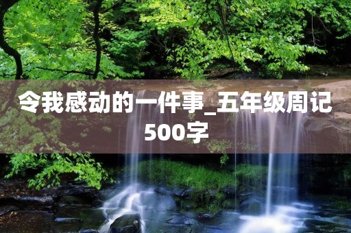 令我感动的一件事_五年级周记500字 令我感动的一件事_五年级周记500字