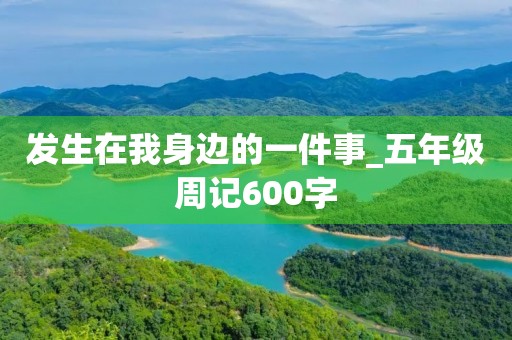 发生在我身边的一件事_五年级周记600字 发生在我身边的一件事_五年级周记600字
