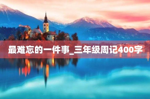最难忘的一件事_三年级周记400字 最难忘的一件事_三年级周记400字