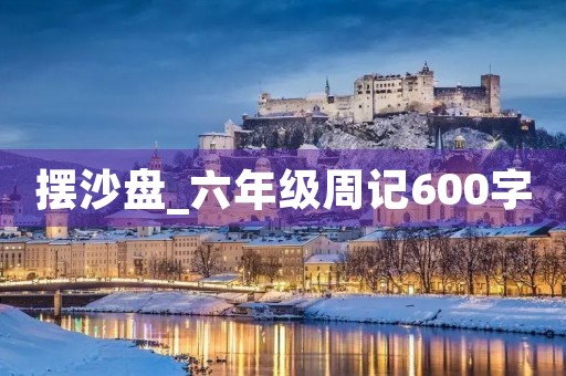 摆沙盘_六年级周记600字 摆沙盘_六年级周记600字