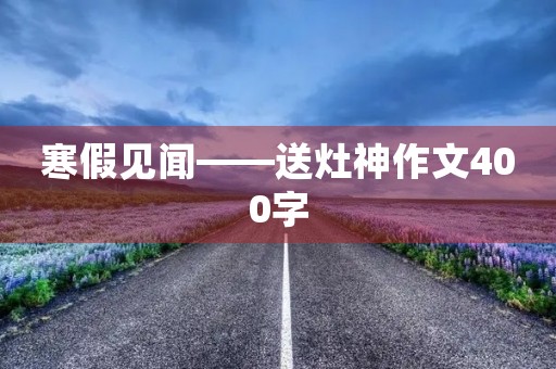 寒假见闻——送灶神作文400字 寒假见闻——送灶神作文400字