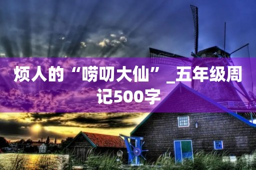烦人的“唠叨大仙”_五年级周记500字 烦人的“唠叨大仙”_五年级周记500字