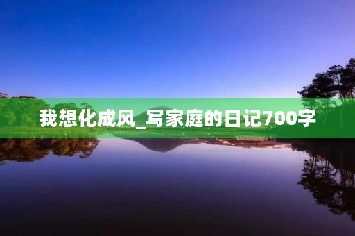 我想化成风_写家庭的日记700字 我想化成风_写家庭的日记700字