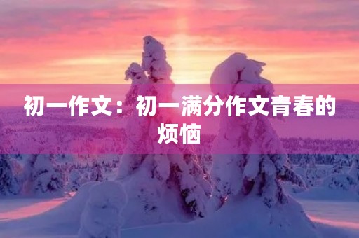 初一作文:初一满分作文青春的烦恼 初一作文:初一满分作文青春的烦恼