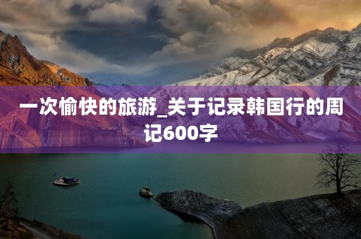 一次愉快的旅游_关于记录韩国行的周记600字 一次愉快的旅游_关于记录韩国行的周记600字