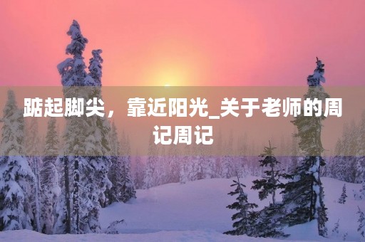 踮起脚尖,靠近阳光_关于老师的周记周记 踮起脚尖,靠近阳光_关于老师的周记周记
