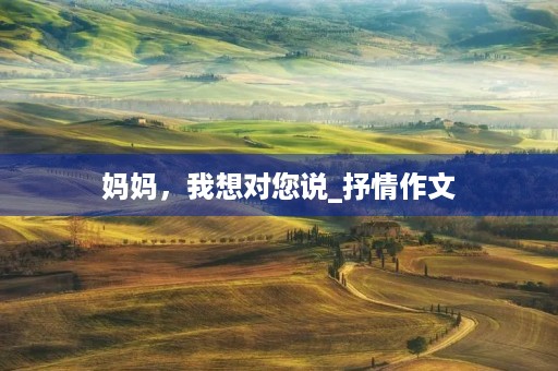 妈妈,我想对您说_抒情作文 妈妈,我想对您说_抒情作文