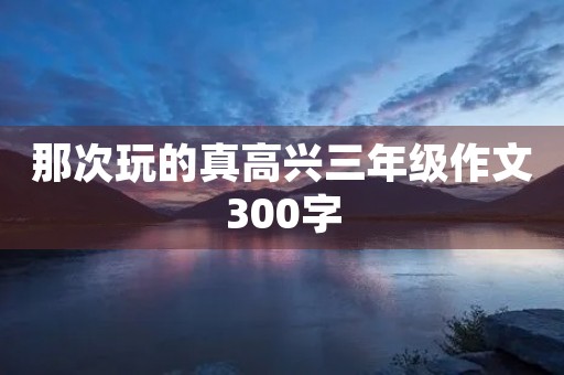 那次玩的真高兴三年级作文300字