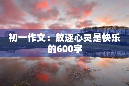 初一作文:放逐心灵是快乐的600字 初一作文:放逐心灵是快乐的600字