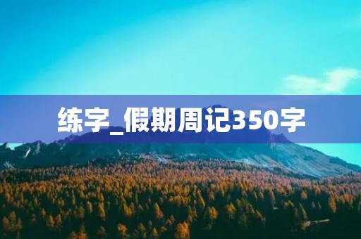 练字_假期周记350字 练字_假期周记350字