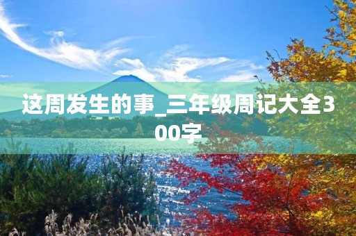 这周发生的事_三年级周记大全300字 这周发生的事_三年级周记大全300字