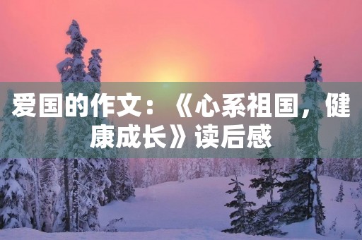 爱国的作文:《心系祖国,健康成长》读后感 爱国的作文:《心系祖国,健康成长》读后感