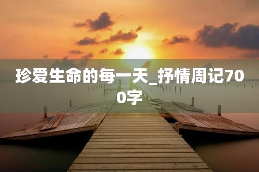 珍爱生命的每一天_抒情周记700字 珍爱生命的每一天_抒情周记700字
