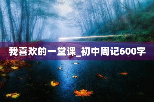 我喜欢的一堂课_初中周记600字