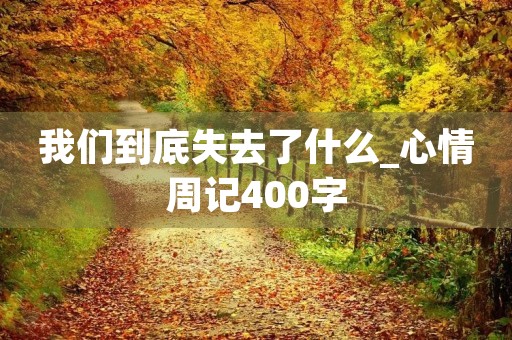 我们到底失去了什么_心情周记400字 我们到底失去了什么_心情周记400字