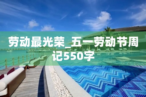 劳动最光荣_五一劳动节周记550字 劳动最光荣_五一劳动节周记550字