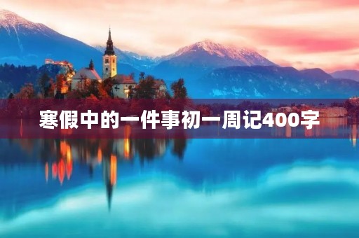 寒假中的一件事初一周记400字 寒假中的一件事初一周记400字