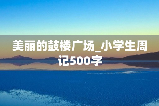 美丽的鼓楼广场_小学生周记500字 美丽的鼓楼广场_小学生周记500字