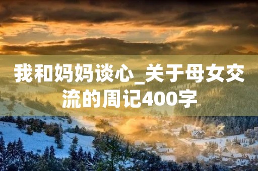 我和妈妈谈心_关于母女交流的周记400字 我和妈妈谈心_关于母女交流的周记400字