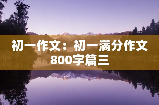 初一作文:初一满分作文800字篇三 初一作文:初一满分作文800字篇三