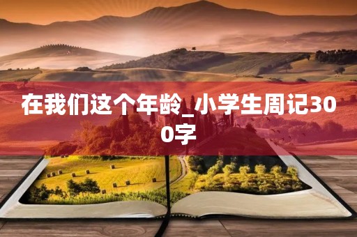 在我们这个年龄_小学生周记300字 在我们这个年龄_小学生周记300字