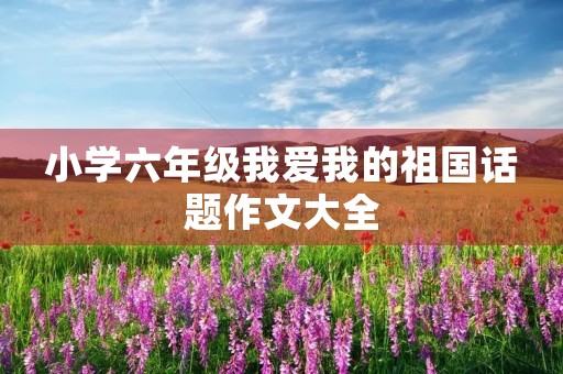 小学六年级我爱我的祖国话题作文大全 小学六年级我爱我的祖国话题作文大全