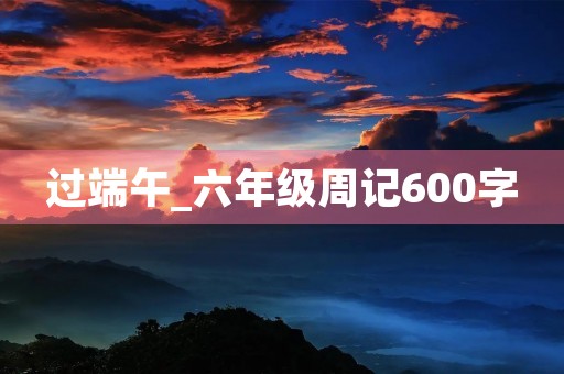 过端午_六年级周记600字 过端午_六年级周记600字