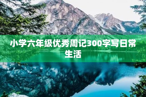 小学六年级优秀周记300字写日常生活 小学六年级优秀周记300字写日常生活