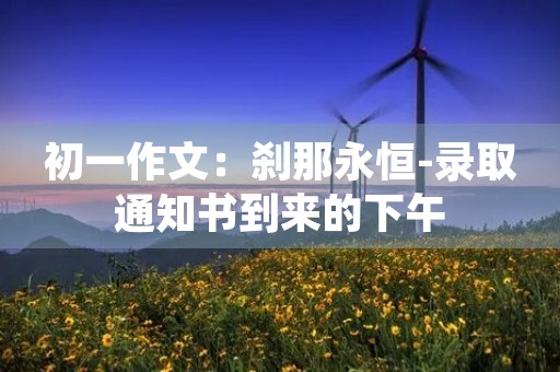初一作文:刹那永恒-录取通知书到来的下午 初一作文:刹那永恒-录取通知书到来的下午