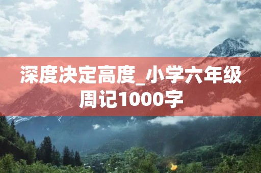 深度决定高度_小学六年级周记1000字 深度决定高度_小学六年级周记1000字
