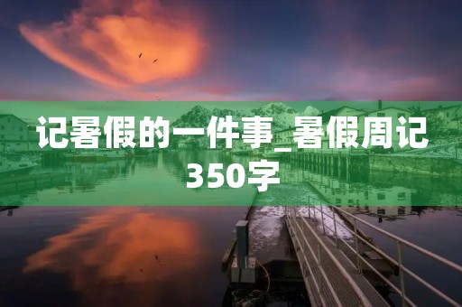 记暑假的一件事_暑假周记350字