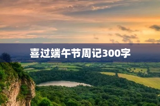喜过端午节周记300字 喜过端午节周记300字