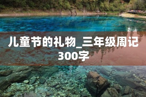 儿童节的礼物_三年级周记300字 儿童节的礼物_三年级周记300字