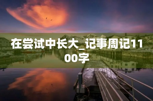 在尝试中长大_记事周记1100字 在尝试中长大_记事周记1100字