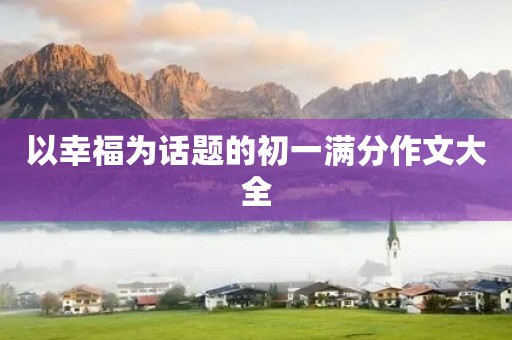 以幸福为话题的初一满分作文大全 以幸福为话题的初一满分作文大全