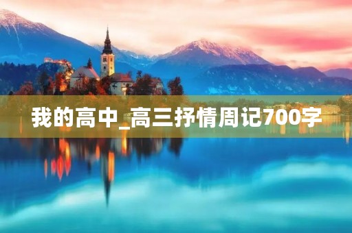 我的高中_高三抒情周记700字 我的高中_高三抒情周记700字