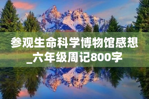参观生命科学博物馆感想_六年级周记800字 参观生命科学博物馆感想_六年级周记800字