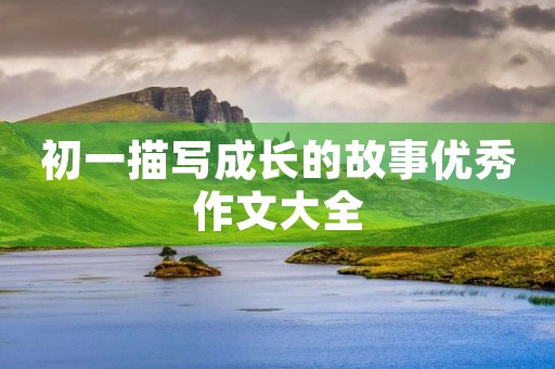 初一描写成长的故事优秀作文大全 初一描写成长的故事优秀作文大全
