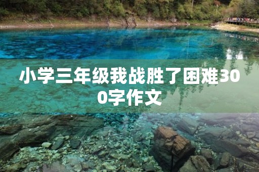 小学三年级我战胜了困难300字作文 小学三年级我战胜了困难300字作文