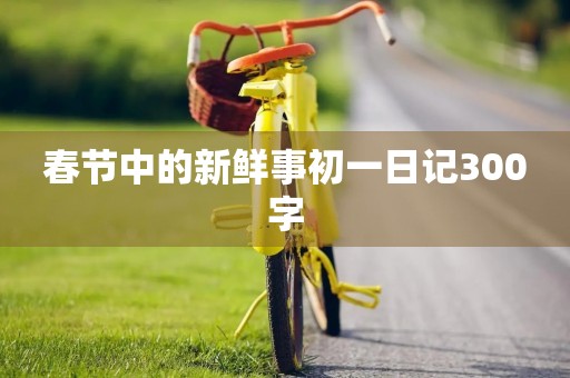 春节中的新鲜事初一日记300字 春节中的新鲜事初一日记300字