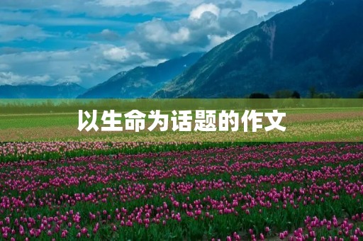 以生命为话题的作文 以生命为话题的作文