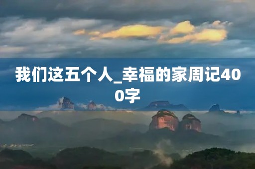 我们这五个人_幸福的家周记400字 我们这五个人_幸福的家周记400字