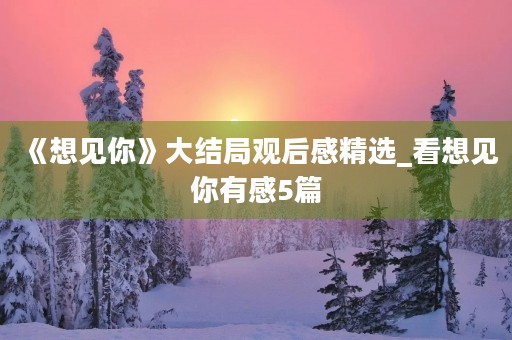 《想见你》大结局观后感精选_看想见你有感5篇 《想见你》大结局观后感精选_看想见你有感5篇