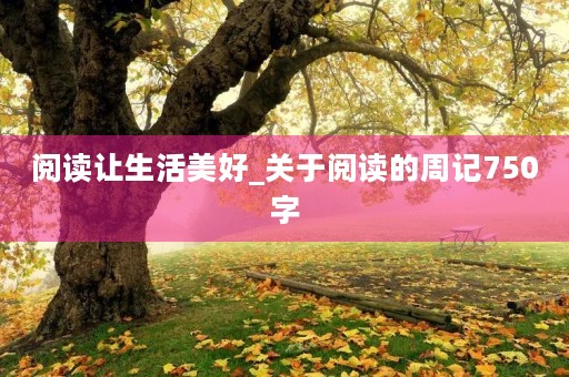 阅读让生活美好_关于阅读的周记750字 阅读让生活美好_关于阅读的周记750字