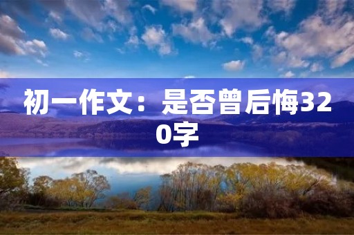 初一作文:是否曾后悔320字 初一作文:是否曾后悔320字