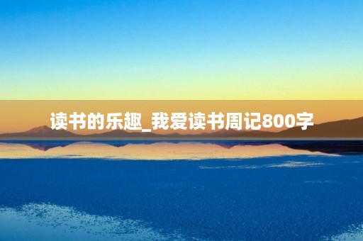 读书的乐趣_我爱读书周记800字 读书的乐趣_我爱读书周记800字