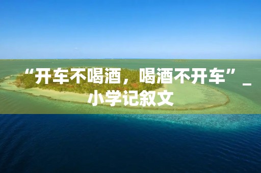 “开车不喝酒,喝酒不开车”_小学记叙文 “开车不喝酒,喝酒不开车”_小学记叙文