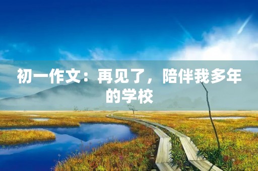 初一作文：再见了，陪伴我多年的学校