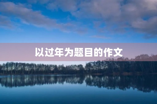 以过年为题目的作文 以过年为题目的作文